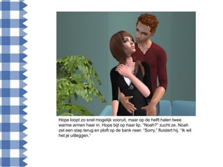 Hope loopt zo snel mogelijk vooruit, maar op de helft halen twee
warme armen haar in. Hope bijt op haar lip. “Noah?” zucht ze. Noah
zet een stap terug en ploft op de bank neer. “Sorry.” fluistert hij. “Ik wil
het je uitleggen.”
 
