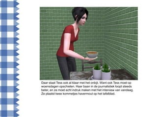 Daar staat Tess ook al klaar met het onbijt. Want ook Tess moet op
woensdagen opschieten. Haar baan in de journalistiek loopt steeds
beter, en ze moet echt indruk maken met het interview van vandaag.
Ze plaatst twee kommetjes havermout op het tafelblad.
 