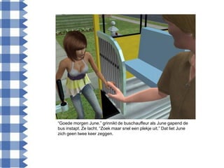 “Goede morgen June.” grinnikt de buschauffeur als June gapend de
bus instapt. Ze lacht. “Zoek maar snel een plekje uit.” Dat liet June
zich geen twee keer zeggen.
 