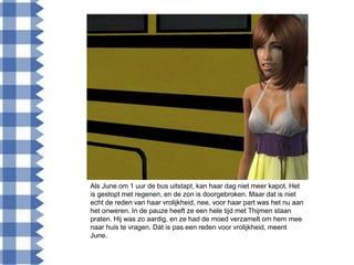Als June om 1 uur de bus uitstapt, kan haar dag niet meer kapot. Het
is gestopt met regenen, en de zon is doorgebroken. Maar dat is niet
echt de reden van haar vrolijkheid, nee, voor haar part was het nu aan
het onweren. In de pauze heeft ze een hele tijd met Thijmen staan
praten. Hij was zo aardig, en ze had de moed verzamelt om hem mee
naar huis te vragen. Dát is pas een reden voor vrolijkheid, meent
June.
 