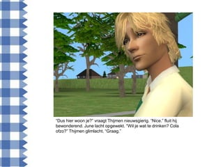 “Dus hier woon je?” vraagt Thijmen nieuwsgierig. “Nice.” fluit hij
bewonderend. June lacht opgewekt. “Wil je wat te drinken? Cola
ofzo?” Thijmen glimlacht. “Graag.”
 