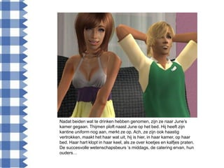 Nadat beiden wat te drinken hebben genomen, zijn ze naar June‟s
kamer gegaan. Thijmen ploft naast June op het bed. Hij heeft zijn
kantine uniform nog aan, merkt ze op. Ach, ze zijn ook haastig
vertrokken, maakt het haar wat uit, hij is hier, in haar kamer, op haar
bed. Haar hart klopt in haar keel, als ze over koetjes en kalfjes praten.
De succesvolle wetenschapsbeurs „s middags, de catering ervan, hun
ouders…
 