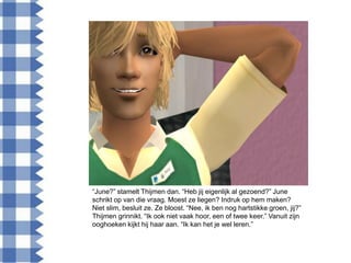 “June?” stamelt Thijmen dan. “Heb jij eigenlijk al gezoend?” June
schrikt op van die vraag. Moest ze liegen? Indruk op hem maken?
Niet slim, besluit ze. Ze bloost. “Nee, ik ben nog hartstikke groen, jij?”
Thijmen grinnikt. “Ik ook niet vaak hoor, een of twee keer.” Vanuit zijn
ooghoeken kijkt hij haar aan. “Ik kan het je wel leren.”
 