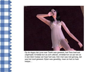 Op de dagen dat June naar Tiwikii was geweest, had Tess heel wat
uitgehaald. Eindelijk kon ze zich uitleven, eindelijk kon ze zijn wie ze
in een klein hoekje van haar hart was. Eén man was niet genoeg, dat
was het nooit geweest. Dylan was geweldig, maar ze had zo haar
trekjes…
 