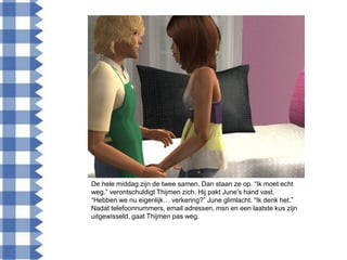 De hele middag zijn de twee samen. Dan staan ze op. “Ik moet echt
weg.” verontschuldigt Thijmen zich. Hij pakt June‟s hand vast.
“Hebben we nu eigenlijk… verkering?” June glimlacht. “Ik denk het.”
Nadat telefoonnummers, email adressen, msn en een laatste kus zijn
uitgewisseld, gaat Thijmen pas weg.
 