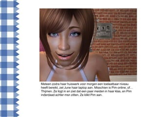 Meteen zodra haar huiswerk voor morgen een toelaatbaar niveau
heeft bereikt, zet June haar laptop aan. Misschien is Pim online, of…
Thijmen. Ze logt in en ziet dat een paar meiden in haar klas, en Pim
inderdaad achter msn zitten. Ze klikt Pim aan.
 