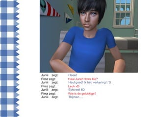 Juniii zegt:   Heeei!
Pimz zegt:     Haai June! Hows life?
Juniii zegt:   Heul goed! Ik heb verkering! :‟D
Pimz zegt:     Leuk xD
Juniii zegt:   Echt wel 8D
Pimz zegt:     Wie is de gelukkige?
Juniii zegt:   Thijmen….
 