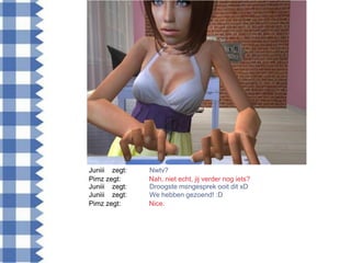Juniii zegt:   Nwtv?
Pimz zegt:     Nah, niet echt, jij verder nog iets?
Juniii zegt:   Droogste msngesprek ooit dit xD
Juniii zegt:   We hebben gezoend! :D
Pimz zegt:     Nice.
 