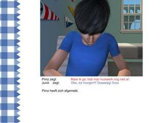 Pimz zegt:         Maar ik ga, heb mijn huiswerk nog niet af.
Juniii zegt:       Oke, tot morgen!!! Doeeeeg! Xxxx

Pimz heeft zich afgemeld.
 