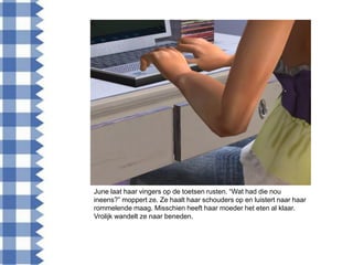 June laat haar vingers op de toetsen rusten. “Wat had die nou
ineens?” moppert ze. Ze haalt haar schouders op en luistert naar haar
rommelende maag. Misschien heeft haar moeder het eten al klaar.
Vrolijk wandelt ze naar beneden.
 