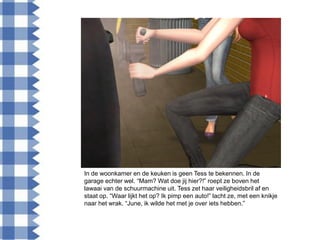 In de woonkamer en de keuken is geen Tess te bekennen. In de
garage echter wel. “Mam? Wat doe jij hier?!” roept ze boven het
lawaai van de schuurmachine uit. Tess zet haar veiligheidsbril af en
staat op. “Waar lijkt het op? Ik pimp een auto!” lacht ze, met een knikje
naar het wrak. “June, ik wilde het met je over iets hebben.”
 