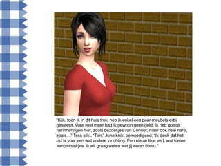 “Kijk, toen ik in dit huis trok, heb ik enkel een paar meubels erbij
gesleept. Voor veel meer had ik gewoon geen geld. Ik heb goede
herinneringen hier, zoals bezoekjes van Connor, maar ook hele nare,
zoals…” Tess slikt. “Tim.” June knikt bemoedigend. “Ik denk dat het
tijd is voor een wat andere inrichting. Een nieuw likje verf, wat kleine
aanpassinkjes. Ik wil graag weten wat jij ervan denkt.”
 