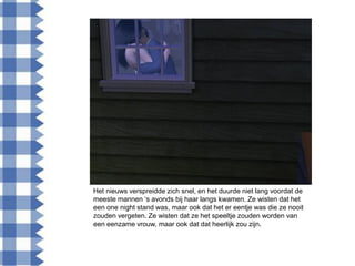 Het nieuws verspreidde zich snel, en het duurde niet lang voordat de
meeste mannen „s avonds bij haar langs kwamen. Ze wisten dat het
een one night stand was, maar ook dat het er eentje was die ze nooit
zouden vergeten. Ze wisten dat ze het speeltje zouden worden van
een eenzame vrouw, maar ook dat dat heerlijk zou zijn.
 