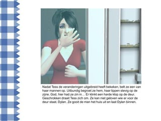 Nadat Tess de veranderingen uitgebreid heeft bekeken, belt ze een van
haar mannen op. Uitbundig begroet ze hem, haar lippen stevig op de
zijne. God, hier had ze zin in… Er klinkt een harde klop op de deur.
Geschrokken draait Tess zich om. Ze kan niet geloven wie er voor de
deur staat. Dylan. Ze gooit de man het huis uit en laat Dylan binnen.
 