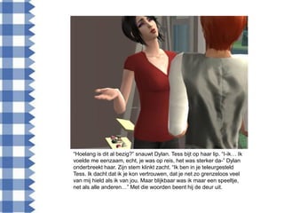 “Hoelang is dit al bezig?” snauwt Dylan. Tess bijt op haar lip. “I-ik… Ik
voelde me eenzaam, echt, je was op reis, het was sterker da-” Dylan
onderbreekt haar. Zijn stem klinkt zacht. “Ik ben in je teleurgesteld
Tess. Ik dacht dat ik je kon vertrouwen, dat je net zo grenzeloos veel
van mij hield als ik van jou. Maar blijkbaar was ik maar een speeltje,
net als alle anderen…” Met die woorden beent hij de deur uit.
 