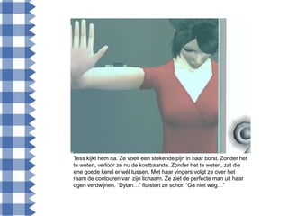 Tess kijkt hem na. Ze voelt een stekende pijn in haar borst. Zonder het
te weten, verloor ze nu de kostbaarste. Zonder het te weten, zat die
ene goede kerel er wél tussen. Met haar vingers volgt ze over het
raam de contouren van zijn lichaam. Ze ziet de perfecte man uit haar
ogen verdwijnen. “Dylan…” fluistert ze schor. “Ga niet weg…”
 