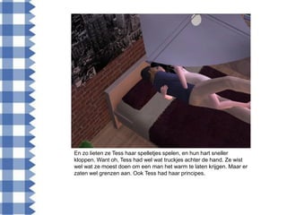 En zo lieten ze Tess haar spelletjes spelen, en hun hart sneller
kloppen. Want oh, Tess had wel wat truckjes achter de hand. Ze wist
wel wat ze moest doen om een man het warm te laten krijgen. Maar er
zaten wel grenzen aan. Ook Tess had haar principes.
 