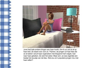 June had hele andere dingen aan haar hoofd. Om 6 uur zat ze al op
haar bed. Ze staart voor zich uit. Thijmen, de jongen uit haar klas die
ze al weken vanuit haar ooghoeken met kloppend hart volgde, had
naar haar gekeken. Ze wist het zeker. Maar ach, ze was eigenlijk een
beetje het stuudje van de klas. Wat zou zo‟n populaire jongen nou met
haar willen?
 