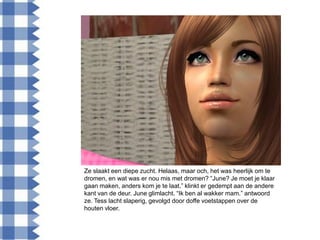 Ze slaakt een diepe zucht. Helaas, maar och, het was heerlijk om te
dromen, en wat was er nou mis met dromen? “June? Je moet je klaar
gaan maken, anders kom je te laat.” klinkt er gedempt aan de andere
kant van de deur. June glimlacht. “Ik ben al wakker mam.” antwoord
ze. Tess lacht slaperig, gevolgd door doffe voetstappen over de
houten vloer.
 