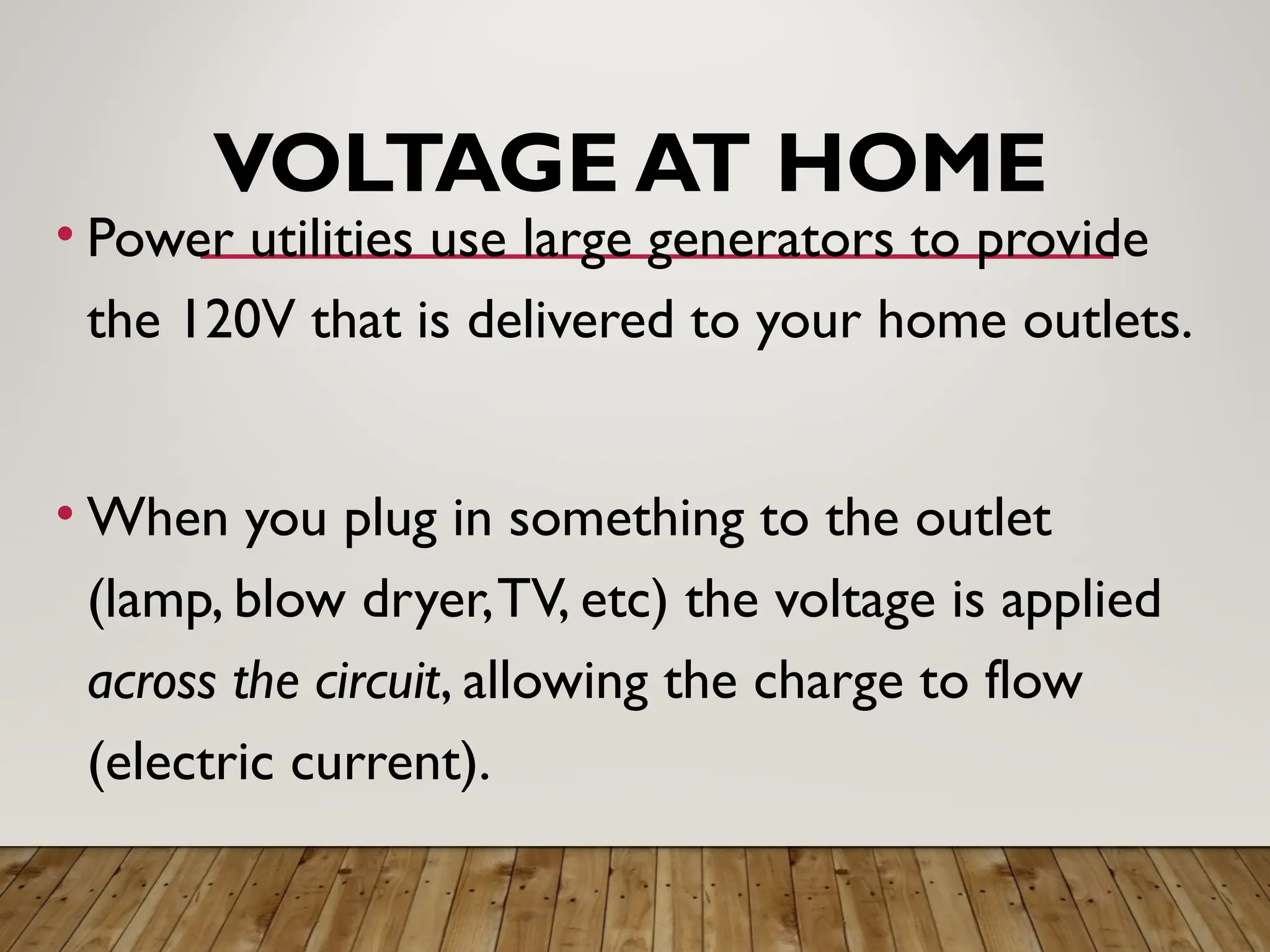 VOLTAGE AT HOME
• Power utilities use large generators to provide
the 120V that is delivered to your home outlets.
• When you plug in something to the outlet
(lamp, blow dryer,TV, etc) the voltage is applied
across the circuit, allowing the charge to flow
(electric current).
 
