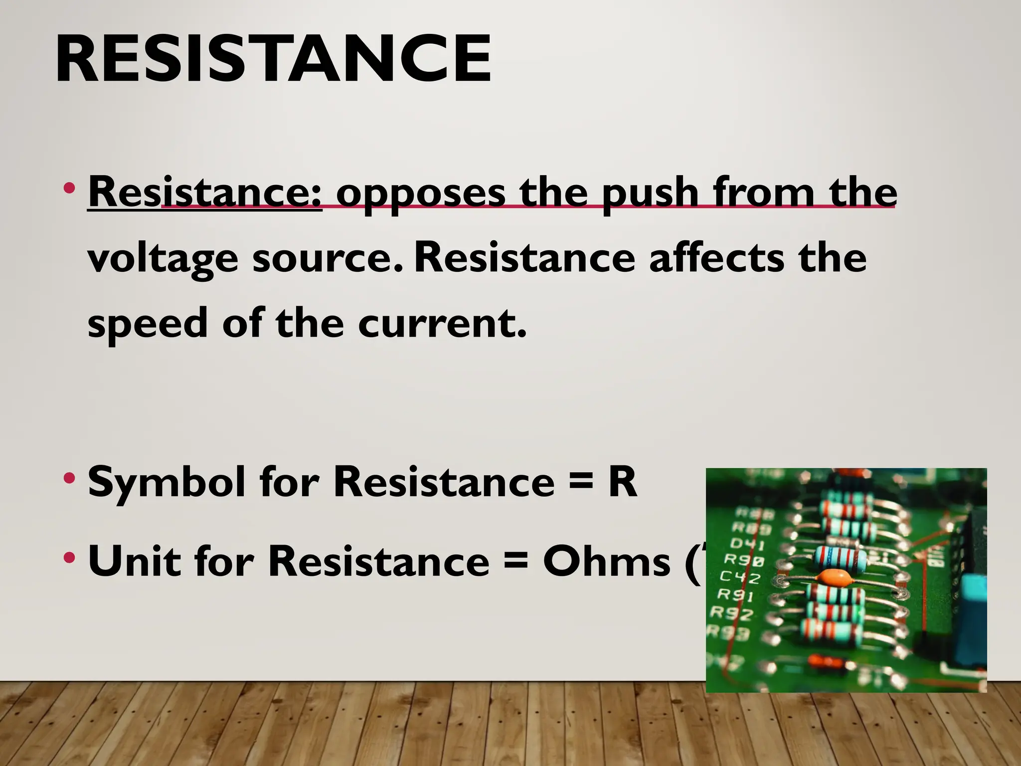 RESISTANCE
• Resistance: opposes the push from the
voltage source. Resistance affects the
speed of the current.
• Symbol for Resistance = R
• Unit for Resistance = Ohms (Ώ)
 