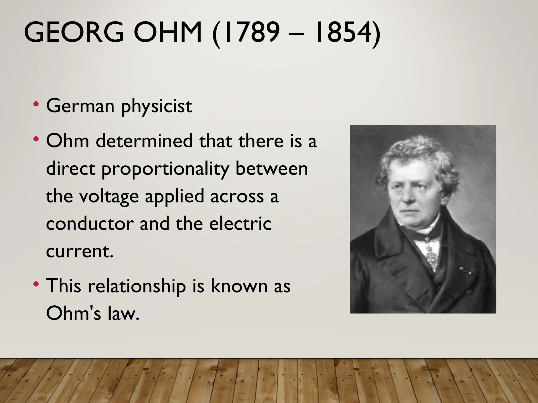 GEORG OHM (1789 – 1854)
• German physicist
• Ohm determined that there is a
direct proportionality between
the voltage applied across a
conductor and the electric
current.
• This relationship is known as
Ohm's law.
 