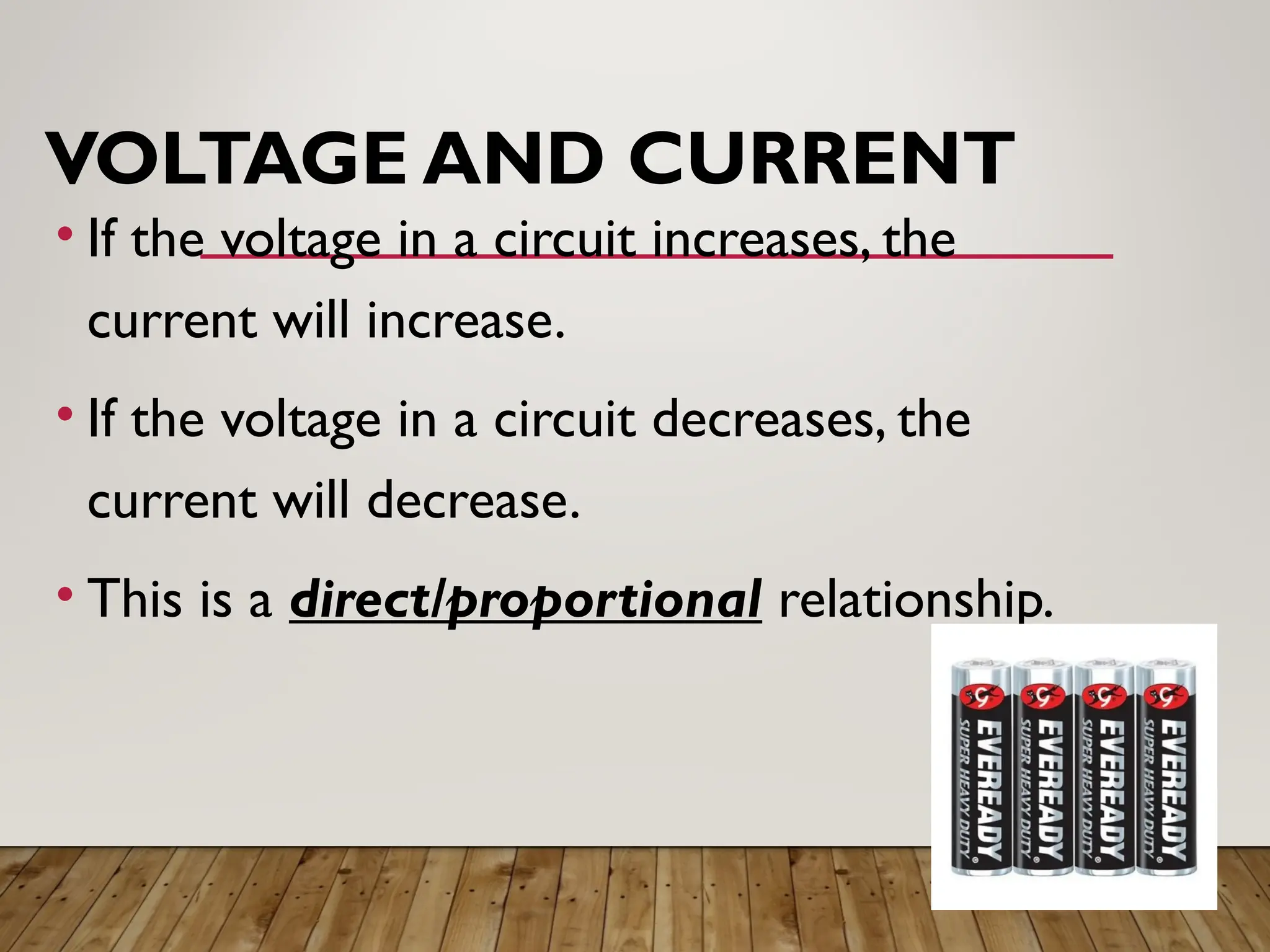 VOLTAGE AND CURRENT
• If the voltage in a circuit increases, the
current will increase.
• If the voltage in a circuit decreases, the
current will decrease.
• This is a direct/proportional relationship.
 