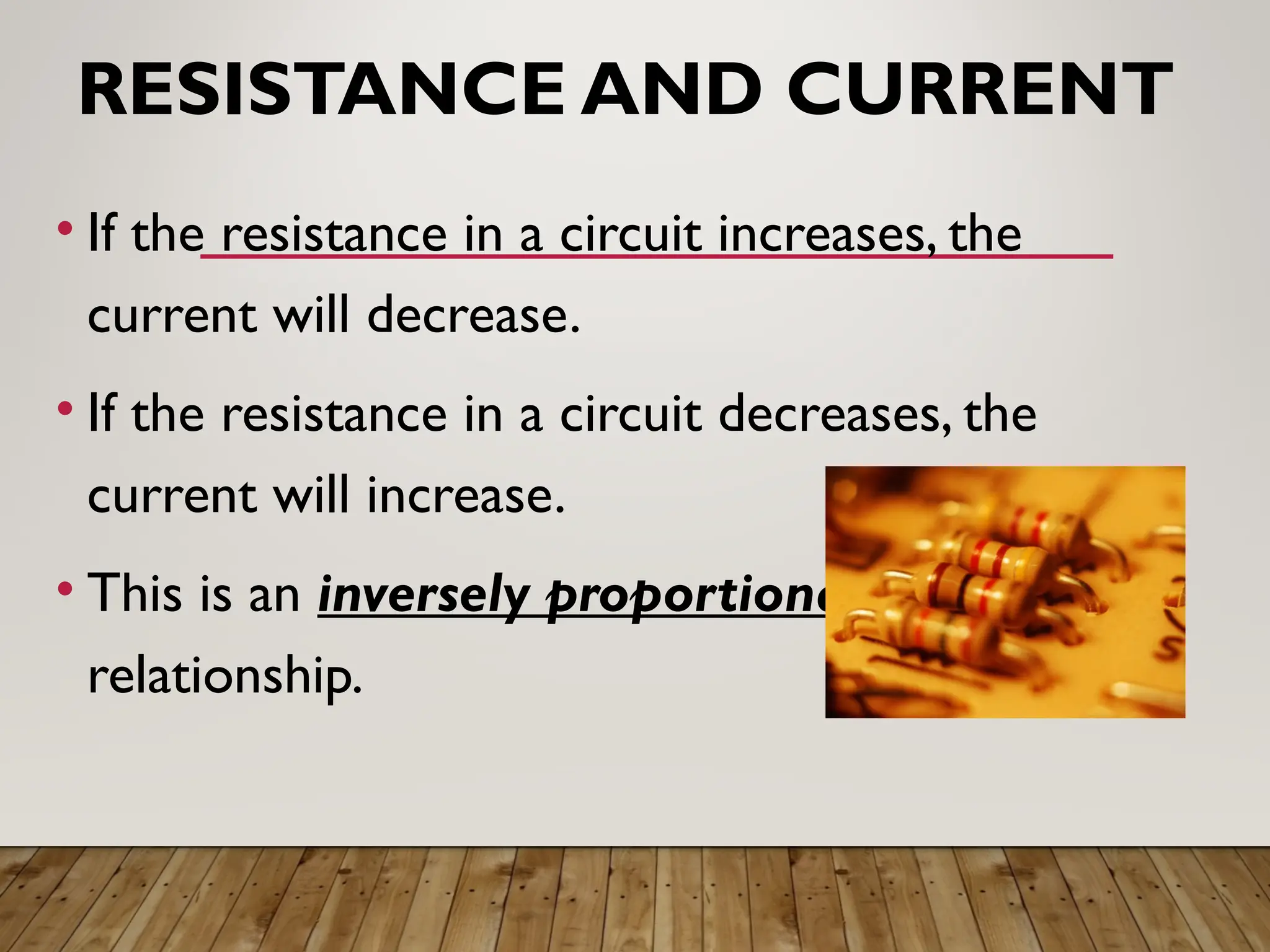 RESISTANCE AND CURRENT
• If the resistance in a circuit increases, the
current will decrease.
• If the resistance in a circuit decreases, the
current will increase.
• This is an inversely proportional
relationship.
 