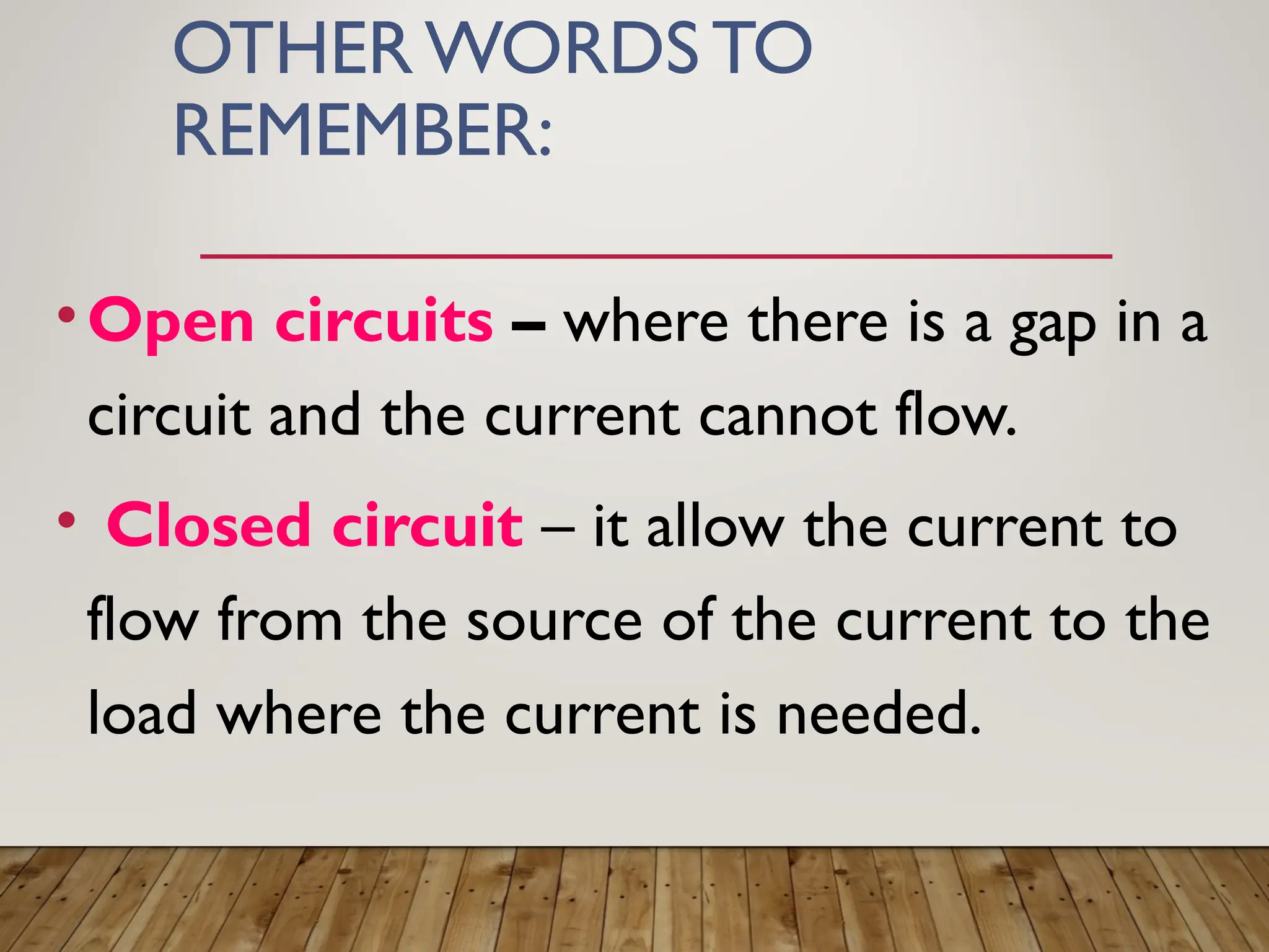 OTHER WORDS TO
REMEMBER:
•Open circuits – where there is a gap in a
circuit and the current cannot flow.
• Closed circuit – it allow the current to
flow from the source of the current to the
load where the current is needed.
 