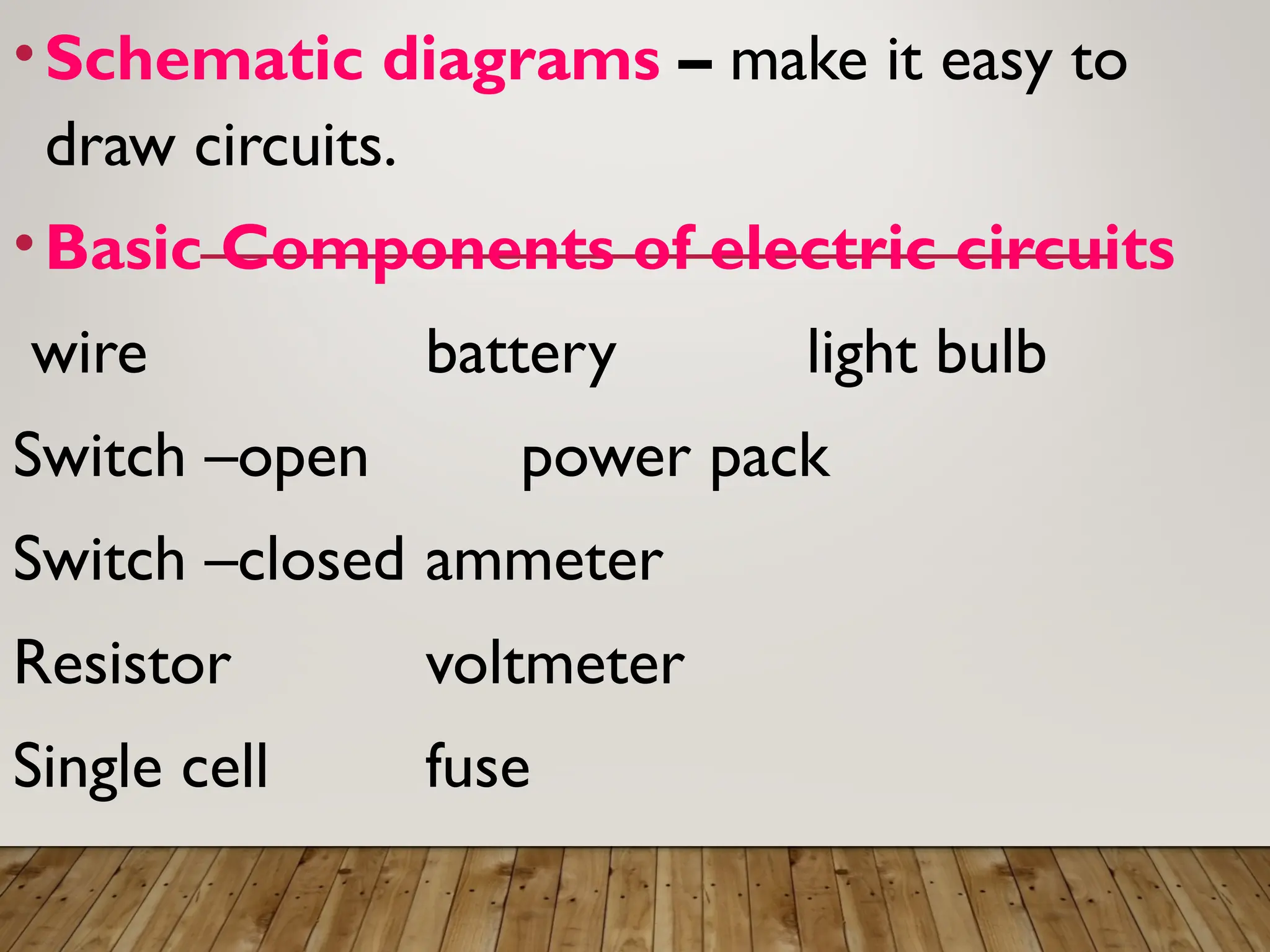 •Schematic diagrams – make it easy to
draw circuits.
•Basic Components of electric circuits
wire battery light bulb
Switch –open power pack
Switch –closed ammeter
Resistor voltmeter
Single cell fuse
 