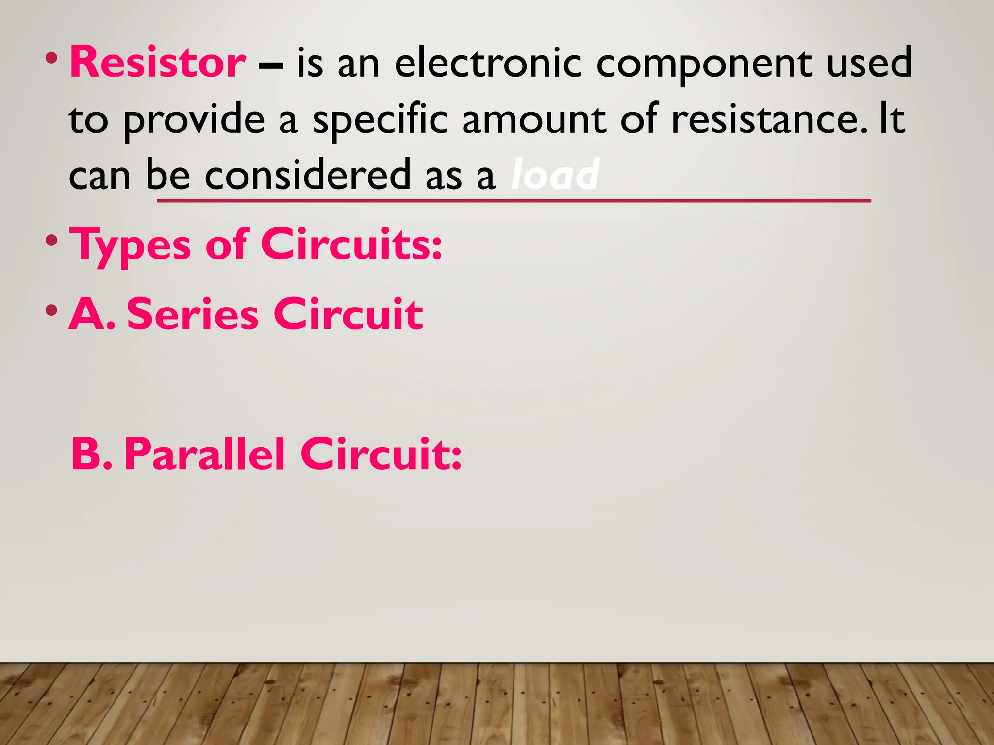 • Resistor – is an electronic component used
to provide a specific amount of resistance. It
can be considered as a load
• Types of Circuits:
• A. Series Circuit
B. Parallel Circuit:
 