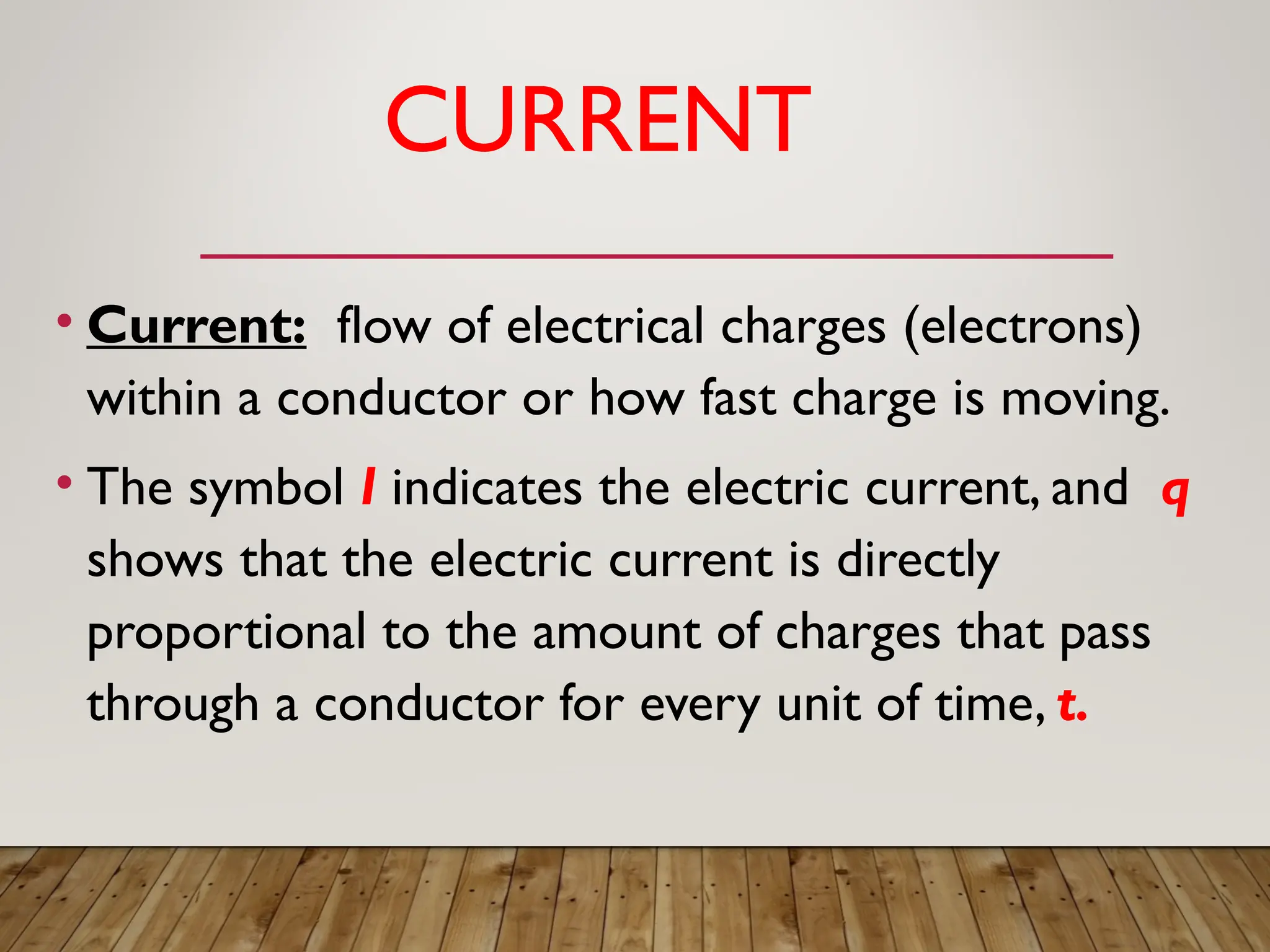 CURRENT
• Current: flow of electrical charges (electrons)
within a conductor or how fast charge is moving.
• The symbol I indicates the electric current, and q
shows that the electric current is directly
proportional to the amount of charges that pass
through a conductor for every unit of time, t.
 