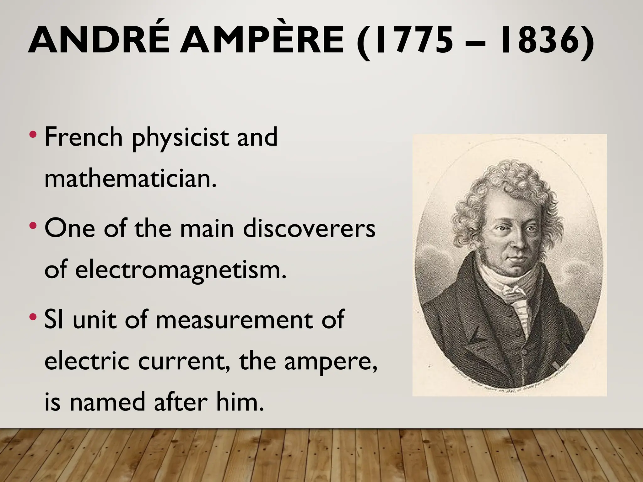 ANDRÉ AMPÈRE (1775 – 1836)
• French physicist and
mathematician.
• One of the main discoverers
of electromagnetism.
• SI unit of measurement of
electric current, the ampere,
is named after him.
 