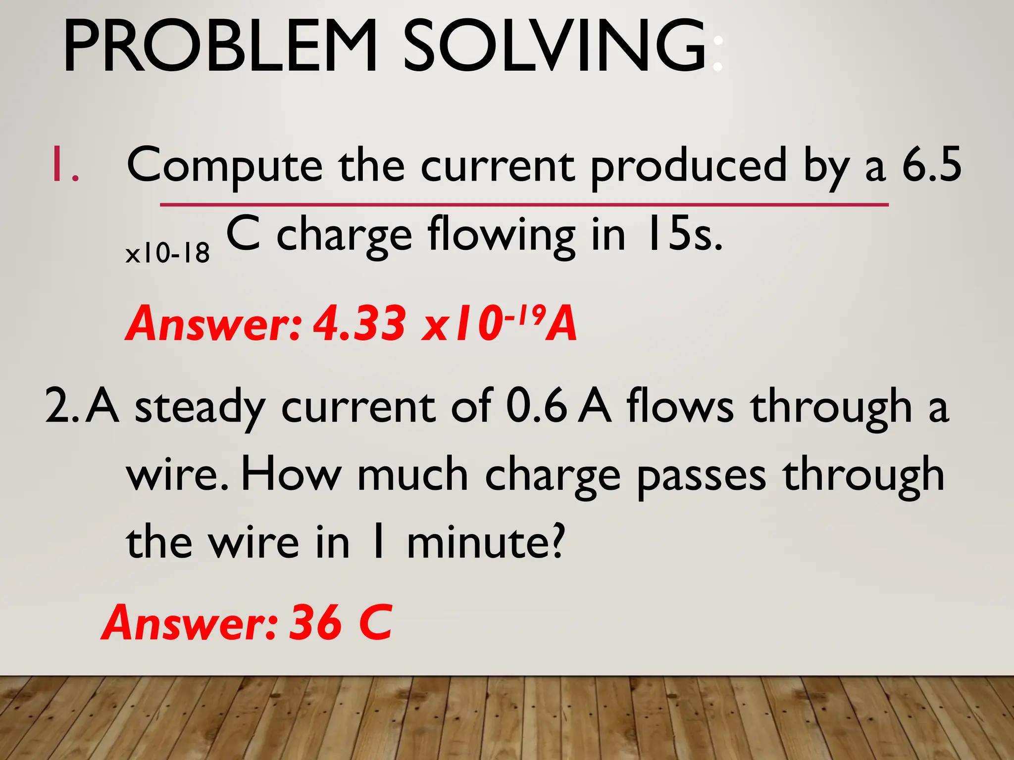 PROBLEM SOLVING:
1. Compute the current produced by a 6.5
x10-18 C charge flowing in 15s.
Answer: 4.33 x10-19
A
2.A steady current of 0.6 A flows through a
wire. How much charge passes through
the wire in 1 minute?
Answer: 36 C
 