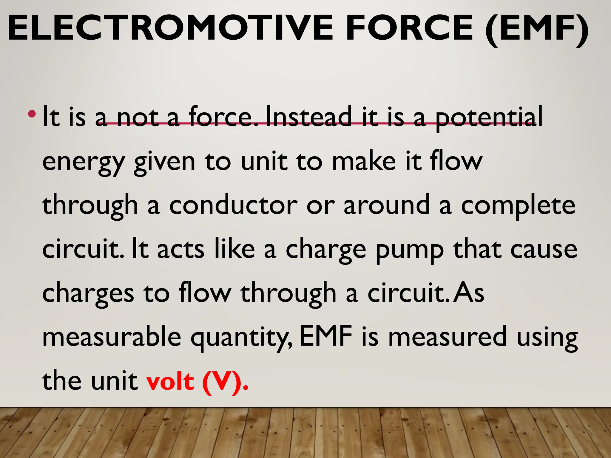 ELECTROMOTIVE FORCE (EMF)
• It is a not a force. Instead it is a potential
energy given to unit to make it flow
through a conductor or around a complete
circuit. It acts like a charge pump that cause
charges to flow through a circuit.As
measurable quantity, EMF is measured using
the unit volt (V).
 