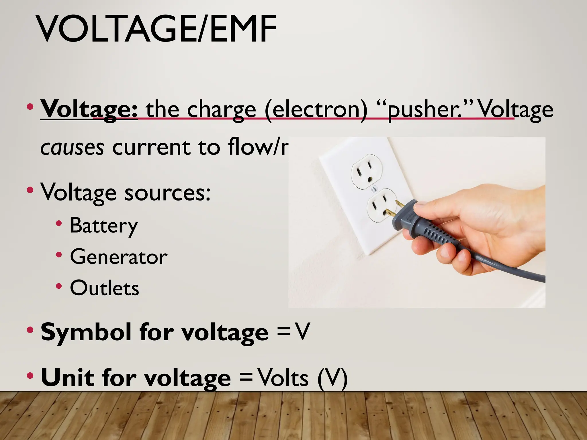VOLTAGE/EMF
• Voltage: the charge (electron) “pusher.”Voltage
causes current to flow/move.
• Voltage sources:
• Battery
• Generator
• Outlets
• Symbol for voltage =V
• Unit for voltage =Volts (V)
 