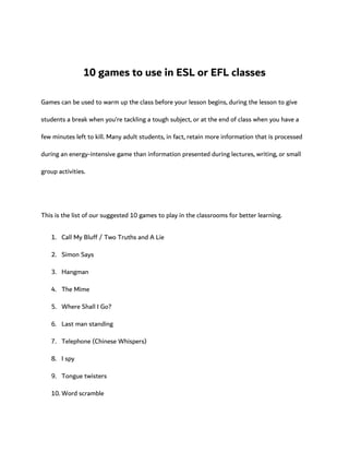 10 games to use in ESL or EFL classes
Games can be used to warm up the class before your lesson begins, during the lesson to give
students a break when you’re tackling a tough subject, or at the end of class when you have a
few minutes left to kill. Many adult students, in fact, retain more information that is processed
during an energy-intensive game than information presented during lectures, writing, or small
group activities.
This is the list of our suggested 10 games to play in the classrooms for better learning.
1. Call My Bluff / Two Truths and A Lie
2. Simon Says
3. Hangman
4. The Mime
5. Where Shall I Go?
6. Last man standing
7. Telephone (Chinese Whispers)
8. I spy
9. Tongue twisters
10. Word scramble
 