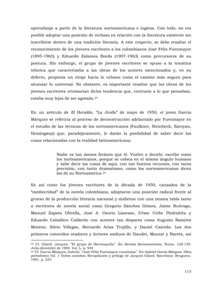 aprendizaje a partir de la literatura norteamericana e inglesa. Con todo, no era
posible adoptar una posición de rechazo en relación con la literatura existente sin
inscribirse dentro de una tradición literaria. A este respecto, se debe resaltar el
reconocimiento de los jóvenes escritores a los colombianos José Félix Fuenmayor
(1895-1965) y Eduardo Zalamea Borda (1907-1963) como precursores de su
postura. Sin embargo, el grupo de jóvenes escritores se opuso a la temática
telúrica que caracterizaba a las obras de los autores mencionados y, en su
defecto, proponía un viraje hacia lo urbano como el camino más seguro para
alcanzar lo universal. No obstante, es importante resaltar que las obras de los
jóvenes escritores retomarían dicha tendencia que, contrario a lo que pensaban,
estaba muy lejos de ser agotada.23
En un artículo de El Heraldo, “La Jirafa” de mayo de 1950, el joven García
Márquez se referiría al proceso de deconstrucción adelantado por Fuenmayor en
el estudio de las técnicas de los norteamericanos (Faulkner, Steinbeck, Saroyan,
Hemingway) que, paradójicamente, le darán la posibilidad de saber decir las
cosas relacionadas con la realidad latinoamericana:
Nadie es tan menos foráneo que él. Vuelvo a decirlo: escribe como
los norteamericanos, porque se coloca en el mismo ángulo humano
y sabe decir las cosas de aquí, con tan buenos recursos, con tanta
precisión, con tanto dramatismo, como los norteamericanos dicen
las de su Norteamérica.24
Es así como los jóvenes escritores de la década de 1950, cansados de la
“mediocridad” de la novela colombiana, adoptaron una posición radical frente al
grueso de la producción literaria nacional y midieron con una misma tabla tanto
a escritores de novela social como Gregorio Sánchez Gómez, Jaime Buitrago,
Manuel Zapata Olivella, José A. Osorio Lizarazo, César Uribe Piedrahita y
Eduardo Caballero Calderón con autores tan dispares como Augusto Ramírez
Moreno, Silvio Villegas, Bernardo Arias Trujillo, y Daniel Caicedo. Los dos
primeros conocidos oradores y lectores asiduos de Daudet, Maurat y Barrés, así
23 Cf. Gilard, Jacques. “El grupo de Barranquilla”. En Revista Iberoamericana. Núms. 128-129.
Julio-diciembre de 1984. Vol. L. p. 934
24 Cf. García Márquez, Gabriel. “José Félix Fuenmayor cuentistas”. En Gabriel García Márquez. Obra
periodística Vol. 1 Textos costeños. Recopilación y prólogo de Jacques Gilard. Barcelona: Bruguera.
1981. p. 325.

113

 
