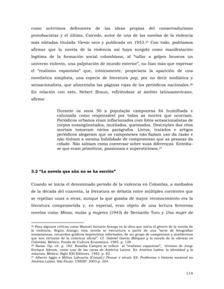 como

acérrimos

defensores

de

las

ideas

propias

del

conservadurismo

protofascistas y el último, Caicedo, autor de una de las novelas de la violencia
más editadas titulada Viento seco y publicada en 1953.25 Con todo, podríamos
afirmar que la novela de la violencia así haya surgido como manifestación
legitima de la formación social colombiana, al “tallar a golpes bruscos un
universo violento, una palpitación de mundo exterior”, no hizo más que expresar
el “realismo espantoso” que, irónicamente, propiciaría la aparición de una
novelística simplista, una especie de literatura pop, por no decir mediática y
sensacionalista, que alimentaba las páginas rojas de los periódicos nacionales.26
En relación con esto, Hebert Braun, refiriéndose al ámbito latinoamericano,
afirma:
Durante os anos 50 a população camponesa foi humilhada e
caluniada como responsável por todas as mortes que ocorriam.
Periódicos urbanos eram inflacionados com fotos sensacionalistas de
corpos ensangüentados, mutilados, queimados. Descrições dos ritos
mortais tomavam vários parágrafos. Livros, tratados e artigos
periódicos alegavam que os camponeses não faziam uso da razão e
não tinham a mesma habilidade de compromisso que as pessoas da
cidade. Não sabiam como conversar sobre suas diferenças. Entediase que eram primitivos, passionais e supersticiosos.27

3.2 “La novela que aún no se ha escrito”
Cuando se inicia el denominado período de la violencia en Colombia, a mediados
de la década del cuarenta, la literatura se debatía entre múltiples corrientes que
se repelían unas a otras; aunque la que gozaba de mayor reconocimiento era la
literatura comprometida y, en especial, eran objeto de una lectura fervorosa
novelas como Minas, mulas y mujeres (1943) de Bernardo Toro y Una mujer de
25 Para algunos críticos como Manuel Antonio Arango es la obra que inicia el género de la novela de
la violencia. Según Arango, esta novela se estructura a partir de una “serie de fotografías
instántaneas, recuerdos gráficos imprevistos informales, de un grupo de campesinos y pueblerinos
que son víctimas de la violencia oficial”. Cf. Gabriel García Márquez y la novela de la vilencia en
Colombia. México: Fondo de Cultura Económica. 1985. p. 128
26 Rama. Op. cit. p. 182. Rosalba Campra se refiere al “realismo espantoso”, término de Jorge
Enrique Adoum, como una de las caras de América Latina. En América Latina: la identidad y la
máscara..México: Siglo XXI Editores. 1982. p. 82 .
27 Alberto Aggio e Milton Lahuerta (Compil.) Pensar o século XX. Problemas e historia nacional na
América Latina. São Paulo: UNESP. 2003.p. 264.

114

 