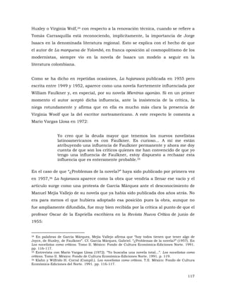 Huxley o Virginia Wolf,34 con respecto a la renovación técnica, cuando se refiere a
Tomás Carrasquilla está reconociendo, implícitamente, la importancia de Jorge
Isaacs en la denominada literatura regional. Esto se explica con el hecho de que
el autor de La marquesa de Yolombó, en franca oposición al cosmopolitismo de los
modernistas, siempre vio en la novela de Isaacs un modelo a seguir en la
literatura colombiana.
Como se ha dicho en repetidas ocasiones, La hojarasca publicada en 1955 pero
escrita entre 1949 y 1952, aparece como una novela fuertemente influenciada por
William Faulkner y, en especial, por su novela Mientras agonizo. Si en un primer
momento el autor aceptó dicha influencia, ante la insistencia de la crítica, la
niega rotundamente y afirma que en ella es mucho más clara la presencia de
Virginia Woolf que la del escritor norteamericano. A este respecto le comenta a
Mario Vargas Llosa en 1972:
Yo creo que la deuda mayor que tenemos los nuevos novelistas
latinoamericanos es con Faulkner. Es curioso... A mí me están
atribuyendo una influencia de Faulkner permanente y ahora me doy
cuenta de que son los críticos quienes me han convencido de que yo
tengo una influencia de Faulkner, estoy dispuesto a rechazar esta
influencia que es enteramente probable.35
En el caso de que “¿Problemas de la novela?” haya sido publicado por primera vez
en 1957,36 La hojarasca aparece como la obra que vendría a llenar ese vacío y el
artículo surge como una protesta de García Márquez ante el desconocimiento de
Manuel Mejía Vallejo de su novela que ya había sido publicada dos años atrás. No
era para menos el que hubiera adoptado esa posición pues la obra, aunque no
fue ampliamente difundida, fue muy bien recibida por la crítica al punto de que el
profesor Oscar de la Espriella escribiera en la Revista Nueva Crítica de junio de
1955:

34 En palabras de García Márquez, Mejía Vallejo afirma que “hoy todos tienen que tener algo de
Joyce, de Huxley, de Faulkner”. Cf. García Márquez, Gabriel. “¿Problemas de la novela?” (1957). En
Los novelistas como críticos. Tomo II. México: Fondo de Cultura Económica-Ediciones Norte. 1991.
pp. 116-117.
35 Entrevista con Mario Vargas Llosa (1972). “Yo buscaba una novela total...”. Los novelistas como
críticos. Tomo II. México: Fondo de Cultura Económica-Ediciones Norte. 1991. p. 119.
36 Klahn y Wilfrido H. Corral (Compil.). Los novelistas como críticos. T.II. México: Fondo de Cultura
Económica-Ediciones del Norte. 1991. pp. 116-117.

117

 