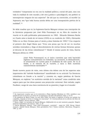 verdadero “compromiso no era con la realidad política y social del país, sino con
toda la realidad de este mundo y del otro [¿mítico o psicológico?], sin preferir ni
menospreciar ninguno de sus aspectos”. De ahí que su convicción, al escribir La
hojarasca, sea “que toda buena novela debía ser una transposición poética de la
realidad”. 45
Se debe resaltar que en La hojarasca García Márquez retoma una concepción de
la literatura propuesta por José Félix Fuenmayor en su libro de cuentos La
muerte en la calle publicados póstumamente en 1965, Eduardo Zalamea Borda
en Cuatro años a bordo de mí mismo (1934) en su reedición de 1948 y Hernando
Téllez en su libro Cenizas para el viento y otras historias de 1950.46 Con respecto
al primero dice Ángel Rama que: “Crea una prosa que ha de ser en muchos
sentidos renovadora y llega al descubrimiento de ciertas formas literarias ajenas
al decurso de las letras colombianas”.47 Desde el mismo punto de vista, García
Márquez afirma en 1950:
[José Felix Fuenmayor] es el único cuentista que está haciendo
legítimo costumbrismo en Colombia. Lo accesorio, lo deslumbrante,
lo ornamental no cuenta para el criollismo de este autor. Se va al
fondo, a la esencia de lo nuestro, y saca a flote nuestras
características nacionales.48
Desde nuestro punto de vista, esta última cita delata uno de los aspectos más
importantes del “método faulkneriano” manifestado en su artículo “La literatura
colombiana en fraude a la nación” y consiste en, según palabras de García
Márquez, en explorar “un auténtico sentido de lo nacional” como condición más
segura para que las obras posean una proyección universal. Este método, según
Faulkner, surge de una clara conciencia de su posición y lugar en el mundo:

45 Es importante resaltar que en la entrevista a Plinio Apuleyo Mendoza en 1981, establece una
similitud entre la técnica y el tema de La hojarasca y El otoño del patriarca. Ibíd. p. 73-75.
46 En palabras de Marta Traba, en este libro Téllez “Se limita a registrar el hecho sin señalar los
culpables, dejando al lector el trabajo de reaccionar”. Cf. Contracarátula de la edición del libro de
cuentos. Bogotá: Áncora editores. 1984.
47 Rama, Ángel. La narrativa de García Márquez. Edificaciíón de un arte nacional y popular. Bogotá:
Instituto Colombiano de Cultura. 1991. p. 35
48 García Márquez, Gabriel. “José Félix Fuenmayor, cuentista” . mayo de 1950. Recop. Gilard,
Jacques. Gabriel García Márquez. Obra periodística Vol.1 Textos costeños. Barcelona: Bruguera.
1981. p. 324.

120

 