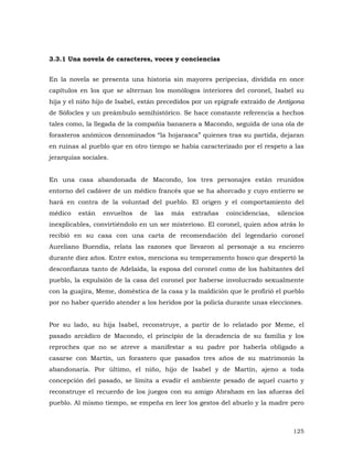 3.3.1 Una novela de caracteres, voces y conciencias
En la novela se presenta una historia sin mayores peripecias, dividida en once
capítulos en los que se alternan los monólogos interiores del coronel, Isabel su
hija y el niño hijo de Isabel, están precedidos por un epígrafe extraído de Antígona
de Sófocles y un preámbulo semihistórico. Se hace constante referencia a hechos
tales como, la llegada de la compañía bananera a Macondo, seguida de una ola de
forasteros anómicos denominados “la hojarasca” quienes tras su partida, dejaran
en ruinas al pueblo que en otro tiempo se había caracterizado por el respeto a las
jerarquías sociales.
En una casa abandonada de Macondo, los tres personajes están reunidos
entorno del cadáver de un médico francés que se ha ahorcado y cuyo entierro se
hará en contra de la voluntad del pueblo. El origen y el comportamiento del
médico

están

envueltos

de

las

más

extrañas

coincidencias,

silencios

inexplicables, convirtiéndolo en un ser misterioso. El coronel, quien años atrás lo
recibió en su casa con una carta de recomendación del legendario coronel
Aureliano Buendía, relata las razones que llevaron al personaje a su encierro
durante diez años. Entre estos, menciona su temperamento hosco que despertó la
desconfianza tanto de Adelaida, la esposa del coronel como de los habitantes del
pueblo, la expulsión de la casa del coronel por haberse involucrado sexualmente
con la guajira, Meme, doméstica de la casa y la maldición que le profirió el pueblo
por no haber querido atender a los heridos por la policía durante unas elecciones.
Por su lado, su hija Isabel, reconstruye, a partir de lo relatado por Meme, el
pasado arcádico de Macondo, el principio de la decadencia de su familia y los
reproches que no se atreve a manifestar a su padre por haberla obligado a
casarse con Martín, un forastero que pasados tres años de su matrimonio la
abandonaría. Por último, el niño, hijo de Isabel y de Martín, ajeno a toda
concepción del pasado, se limita a evadir el ambiente pesado de aquel cuarto y
reconstruye el recuerdo de los juegos con su amigo Abraham en las afueras del
pueblo. Al mismo tiempo, se empeña en leer los gestos del abuelo y la madre pero

125

 