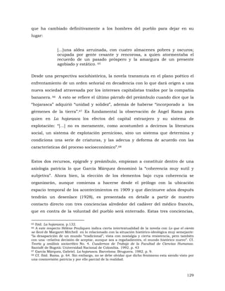 que ha cambiado definitivamente a los hombres del pueblo para dejar en su
lugar:
[...]una aldea arruinada, con cuatro almacenes pobres y oscuros;
ocupada por gente cesante y rencorosa, a quien atormentaba el
recuerdo de un pasado próspero y la amargura de un presente
agobiado y estático. 65
Desde una perspectiva sociohistórica, la novela transmuta en el plano poético el
enfrentamiento de un orden señorial en decadencia con lo que dará origen a una
nueva sociedad atravesada por los intereses capitalistas traídos por la compañía
bananera. 66 A esto se refiere el último párrafo del preámbulo cuando dice que la
“hojarasca” adquirió “unidad y solidez”, además de haberse “incorporado a los
gérmenes de la tierra”.67 Es fundamental la observación de Ángel Rama para
quien en La hojarasca los efectos del capital extranjero y su sistema de
explotación: “[...] no es meramente, como acostumbró a decirnos la literatura
social, un sistema de explotación pernicioso, sino un sistema que determina y
condiciona una serie de criaturas, y las adecua y deforma de acuerdo con las
características del proceso socioeconómico”.68
Estos dos recursos, epígrafe y preámbulo, empiezan a constituir dentro de una
axiología patricia lo que García Márquez denominó la “coherencia muy sutil y
subjetiva”. Ahora bien, la elección de los elementos bajo cuya coherencia se
organizarán, aunque comienza a hacerse desde el prólogo con la ubicación
espacio temporal de los acontecimientos en 1909 y que diecinueve años después
tendrán un desenlace (1928), es presentada en detalle a partir de nuestro
contacto directo con tres conciencias alrededor del cadáver del médico francés,
que en contra de la voluntad del pueblo será enterrado. Estas tres conciencias,
Ibíd. La hojarasca. p.132.
A este respecto Hélène Pouliquen indica cierta intertextualidad de la novela con Lo que el viento
se llevó de Margaret Mitchell en lo relacionado con la situación histórico-ideológica muy semejante:
“la desaparición de un mundo “tradicional”, vista con nostalgia y cierta resistencia, pero también
con una –relativa decisión de aceptar, aunque sea a regañadientes, el mundo histórico nuevo”. Cf.
Teoría y análisis sociocrítico No. 4. Cuadernos de Trabajo de la Facultad de Ciencias Humanas.
Santafé de Bogotá: Universidad Nacional de Colombia. 1992. p. 43
67 García Márquez, Gabriel. La hojarasca. Barcelona: Bruguera. 1982. p. 9.
68 Cf. Ibíd. Rama. p. 64. Sin embargo, no se debe olvidar que dicho fenómeno esta siendo visto por
una cosmovisión patricia y por ello parcial de la realidad.
65
66

129

 