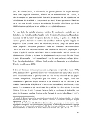 país.3 En consecuencia, el reformismo del primer gobierno de López Pumarejo
tenía como objetivo primordial, además de la modernización del Estado, el
fortalecimiento del mercado interno mediante el aumento de los ingresos de los
trabajadores. En realidad, el programa de gobierno de este presidente liberal no
hacía más que atender la nueva situación de la nación colombiana que desde
1919 había denunciado en actos fallidos la necesidad del cambio.
Por otro lado, la agitada situación política del continente, azotado por las
dictaduras de Rafael Leonidas Trujillo en la República Dominicana, Maximiliano
Martínez en El Salvador, Fulgencio Batista en Cuba, el golpe de estado del
teniente general Uriburu en contra del presidente radical Hipólito Irigoyen en
Argentina, Juan Vicente Gómez en Venezuela y Getulio Vargas en Brasil, entre
otros, originaría posiciones polémicas entre los escritores latinoamericanos.
Dentro de una lista bastante extensa, vale recordar la semblanza pagada por el
propio Trujillo al escritor colombiano José Antonio Osorio Lizarazo titulada La
isla iluminada (1946) o el libro de Fernando González sobre Juan Vicente Gómez
titulado Mi compadre (1934), paralelas al ciclo literario del guatemalteco Miguel
Ángel Asturias iniciado en 1930 con Las leyendas de Guatemala y terminado con
El señor presidente en 1946.
Si bien en Colombia no hubo dictaduras en el período comprendido entre 1930 y
1946, debe resaltarse que tanto escritores como intelectuales compartían con sus
pares latinoamericanos la preocupación no sólo por la situación de los grupos
raciales marginados, compuestos por los indios y los negros, sino que
comenzaron a prestarle mayor atención a los habitantes de las ciudades y, en
especial en Colombia, a la precaria situación del rudimentario proletariado. Junto
a esto, deben resaltarse los estudios de Ezequiel Martínez Estrada en Argentina,
Gilberto Freire en Brasil, Fernando Ortiz en Cuba y, en el caso de Colombia, Luis
López de Mesa con su obra De cómo se ha formado la nación colombiana (1934)4 y
El triunfo de López Pumarejo fue identificado como ejemplo de la lucha antifeudal y “revolución
democrático-burguesa”. Cf. Jaramillo Vélez, Rubén. Colombia: la modernidad postergada. Bogotá:
Argumentos. 1998. p. 157
4 Al respecto de este autor, Rafael Gutiérrez Girardot afirma que, aunque no poseía mayores dotes
sociológicos, combatió el anacrónico tomismo impuesto por la república conservadora en Colombia,
valiéndose de un “rudimentario cientificismo”. Cf. “La literatura colombiana en el siglo XX”. En
Manual de Historia de Colombia. T.III. Bogotá: Círculo de Lectores. 1982. pp. 478-479.
3

105

 