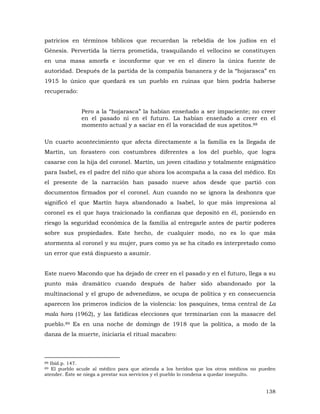 patricios en términos bíblicos que recuerdan la rebeldía de los judíos en el
Génesis. Pervertida la tierra prometida, trasquilando el vellocino se constituyen
en una masa amorfa e inconforme que ve en el dinero la única fuente de
autoridad. Después de la partida de la compañía bananera y de la “hojarasca” en
1915 lo único que quedará es un pueblo en ruinas que bien podría haberse
recuperado:
Pero a la “hojarasca” la habían enseñado a ser impaciente; no creer
en el pasado ni en el futuro. La habían enseñado a creer en el
momento actual y a saciar en él la voracidad de sus apetitos.88
Un cuarto acontecimiento que afecta directamente a la familia es la llegada de
Martín, un forastero con costumbres diferentes a los del pueblo, que logra
casarse con la hija del coronel. Martín, un joven citadino y totalmente enigmático
para Isabel, es el padre del niño que ahora los acompaña a la casa del médico. En
el presente de la narración han pasado nueve años desde que partió con
documentos firmados por el coronel. Aun cuando no se ignora la deshonra que
significó el que Martín haya abandonado a Isabel, lo que más impresiona al
coronel es el que haya traicionado la confianza que depositó en él, poniendo en
riesgo la seguridad económica de la familia al entregarle antes de partir poderes
sobre sus propiedades. Este hecho, de cualquier modo, no es lo que más
atormenta al coronel y su mujer, pues como ya se ha citado es interpretado como
un error que está dispuesto a asumir.
Este nuevo Macondo que ha dejado de creer en el pasado y en el futuro, llega a su
punto más dramático cuando después de haber sido abandonado por la
multinacional y el grupo de advenedizos, se ocupa de política y en consecuencia
aparecen los primeros indicios de la violencia: los pasquines, tema central de La
mala hora (1962), y las fatídicas elecciones que terminarían con la masacre del
pueblo.89 Es en una noche de domingo de 1918 que la política, a modo de la
danza de la muerte, iniciaría el ritual macabro:

Ibíd.p. 147.
El pueblo acude al médico para que atienda a los heridos que los otros médicos no pueden
atender. Éste se niega a prestar sus servicios y el pueblo lo condena a quedar insepulto.
88
89

138

 