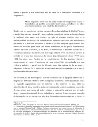 objeto el pueblo y sus habitantes con el paso de la compañía bananera y la
“hojarasca”:
Ahora empiezo a creer que de nada valdrá mi compromiso contra la
ferocidad de un pueblo, y que estoy acorralado, cerrado por los odios
y la impenitencia de una cuadrilla de resentidos.98
Desde esta perspectiva se vuelven esclarecedoras las palabras de Carlos Fuentes
cuando dice que por causa del canon realista en América Latina se ha sacrificado
la realidad más vasta que incluye no sólo al mundo objetivo, sino a la
individualidad subjetiva y la individualidad colectiva que han sido sacrificadas
por miedo a la fantasía, el sueño, el delirio.99 García Márquez logra superar esta
visión del realismo para darle una nueva dimensión, en la que lo fundamental,
además del dato escondido, lo no dicho, es estructurar la realidad a partir de la
conciencia mediante la técnica del monólogo interior.100 Si se tiene en cuenta el
período en el que fue compuesta la novela (hipotéticamente desde 1949 hasta
1952 los años más fuertes de la confrontación de los partidos liberal y
conservador) se capta el ambiente de una colectividad atemorizada por una
violencia política y social que ha filtrado todas las esferas de la sociedad y
adquieren la forma de lo inevitable a través del tratamiento poético que lo asocia
con las catástrofes naturales.
No obstante, no se debe dejar de lado la asociación que el epígrafe extraído de la
tragedia de Sófocles establece entre Antígona y el coronel. Tanto la primera como
el segundo argumentan que el enterrar a los muertos es una obra de
misericordia. Si bien, mientras esta conversación la sostiene Antígona con su tío
Creonte quien representa el poder estatal, el coronel la sostiene con el padre
Ángel. La complicación del drama individual y colectivo lleva a un paso más allá
de la tragedia de un pueblo que adquiere dimensiones antropológicas: el deber, el

Ibíd. p. 29.
Fuentes, Carlos. Geografía de la novela. México: Fondo de Cultura Económica. 1993.p. 15.
100 Con respecto al uso del monólogo interior en la novela europea de entreguerras dice Ángel Rama
que en obras de Virginia Woolf y William Faulkner se presencia “un mismo proceso de afirmación de
la realidad, de contacto más vivo con la experiencia real por cuanto es una experiencia que se sitúa
en un lugar privilegiado: el contacto inmediato del personaje con el mundo que está viviendo”. Cf.
La narrativa de Gabriel García Márquez Edificación de un arte nacional y popular. Bogotá: Instituto
Colombiano de Cultura. 1991 . p. 55.
98
99

141

 