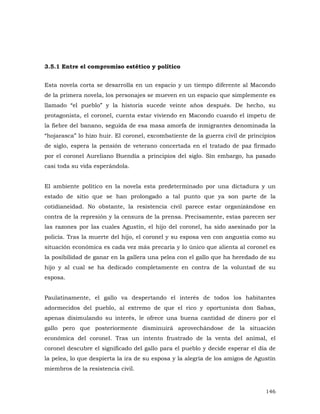 3.5.1 Entre el compromiso estético y político
Esta novela corta se desarrolla en un espacio y un tiempo diferente al Macondo
de la primera novela, los personajes se mueven en un espacio que simplemente es
llamado “el pueblo” y la historia sucede veinte años después. De hecho, su
protagonista, el coronel, cuenta estar viviendo en Macondo cuando el ímpetu de
la fiebre del banano, seguida de esa masa amorfa de inmigrantes denominada la
“hojarasca” lo hizo huir. El coronel, excombatiente de la guerra civil de principios
de siglo, espera la pensión de veterano concertada en el tratado de paz firmado
por el coronel Aureliano Buendía a principios del siglo. Sin embargo, ha pasado
casi toda su vida esperándola.
El ambiente político en la novela esta predeterminado por una dictadura y un
estado de sitio que se han prolongado a tal punto que ya son parte de la
cotidianeidad. No obstante, la resistencia civil parece estar organizándose en
contra de la represión y la censura de la prensa. Precisamente, estas parecen ser
las razones por las cuales Agustín, el hijo del coronel, ha sido asesinado por la
policía. Tras la muerte del hijo, el coronel y su esposa ven con angustia como su
situación económica es cada vez más precaria y lo único que alienta al coronel es
la posibilidad de ganar en la gallera una pelea con el gallo que ha heredado de su
hijo y al cual se ha dedicado completamente en contra de la voluntad de su
esposa.
Paulatinamente, el gallo va despertando el interés de todos los habitantes
adormecidos del pueblo, al extremo de que el rico y oportunista don Sabas,
apenas disimulando su interés, le ofrece una buena cantidad de dinero por el
gallo pero que posteriormente disminuirá aprovechándose de la situación
económica del coronel. Tras un intento frustrado de la venta del animal, el
coronel descubre el significado del gallo para el pueblo y decide esperar el día de
la pelea, lo que despierta la ira de su esposa y la alegría de los amigos de Agustín
miembros de la resistencia civil.

146

 