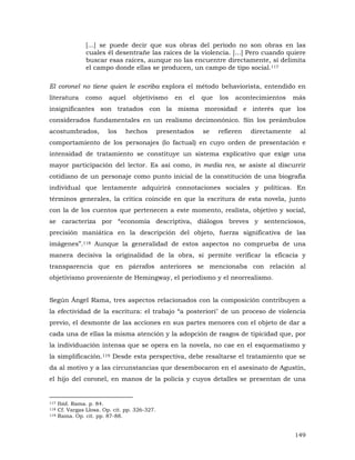 [...] se puede decir que sus obras del período no son obras en las
cuales él desentrañe las raíces de la violencia. [...] Pero cuando quiere
buscar esas raíces, aunque no las encuentre directamente, sí delimita
el campo donde ellas se producen, un campo de tipo social.117
El coronel no tiene quien le escriba explora el método behaviorista, entendido en
literatura

como

aquel

objetivismo

en

el

que

los

acontecimientos

más

insignificantes son tratados con la misma morosidad e interés que los
considerados fundamentales en un realismo decimonónico. Sin los preámbulos
acostumbrados,

los

hechos

presentados

se

refieren

directamente

al

comportamiento de los personajes (lo factual) en cuyo orden de presentación e
intensidad de tratamiento se constituye un sistema explicativo que exige una
mayor participación del lector. Es así como, in media res, se asiste al discurrir
cotidiano de un personaje como punto inicial de la constitución de una biografía
individual que lentamente adquirirá connotaciones sociales y políticas. En
términos generales, la crítica coincide en que la escritura de esta novela, junto
con la de los cuentos que pertenecen a este momento, realista, objetivo y social,
se caracteriza por “economía descriptiva, diálogos breves y sentenciosos,
precisión maniática en la descripción del objeto, fuerza significativa de las
imágenes”.118 Aunque la generalidad de estos aspectos no comprueba de una
manera decisiva la originalidad de la obra, sí permite verificar la eficacia y
transparencia que en párrafos anteriores se mencionaba con relación al
objetivismo proveniente de Hemingway, el periodismo y el neorrealismo.
Según Ángel Rama, tres aspectos relacionados con la composición contribuyen a
la efectividad de la escritura: el trabajo “a posteriori" de un proceso de violencia
previo, el desmonte de las acciones en sus partes menores con el objeto de dar a
cada una de ellas la misma atención y la adopción de rasgos de tipicidad que, por
la individuación intensa que se opera en la novela, no cae en el esquematismo y
la simplificación.119 Desde esta perspectiva, debe resaltarse el tratamiento que se
da al motivo y a las circunstancias que desembocaron en el asesinato de Agustín,
el hijo del coronel, en manos de la policía y cuyos detalles se presentan de una

117
118
119

Ibíd. Rama. p. 84.
Cf. Vargas Llosa. Op. cit. pp. 326-327.
Rama. Op. cit. pp. 87-88.

149

 