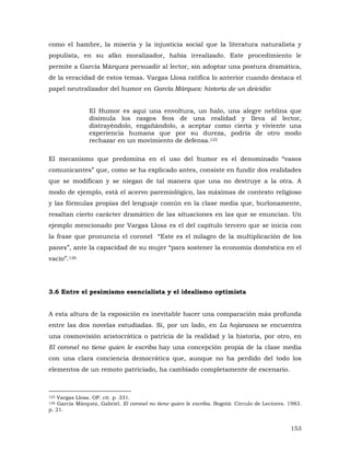 como el hambre, la miseria y la injusticia social que la literatura naturalista y
populista, en su afán moralizador, había irrealizado. Este procedimiento le
permite a García Márquez persuadir al lector, sin adoptar una postura dramática,
de la veracidad de estos temas. Vargas Llosa ratifica lo anterior cuando destaca el
papel neutralizador del humor en García Márquez: historia de un deicidio:
El Humor es aquí una envoltura, un halo, una alegre neblina que
disimula los rasgos feos de una realidad y lleva al lector,
distrayéndolo, engañándolo, a aceptar como cierta y viviente una
experiencia humana que por su dureza, podría de otro modo
rechazar en un movimiento de defensa.125
El mecanismo que predomina en el uso del humor es el denominado “vasos
comunicantes” que, como se ha explicado antes, consiste en fundir dos realidades
que se modifican y se niegan de tal manera que una no destruye a la otra. A
modo de ejemplo, está el acervo paremiológico, las máximas de contexto religioso
y las fórmulas propias del lenguaje común en la clase media que, burlonamente,
resaltan cierto carácter dramático de las situaciones en las que se enuncian. Un
ejemplo mencionado por Vargas Llosa es el del capítulo tercero que se inicia con
la frase que pronuncia el coronel “Este es el milagro de la multiplicación de los
panes”, ante la capacidad de su mujer “para sostener la economía doméstica en el
vacío”.126

3.6 Entre el pesimismo esencialista y el idealismo optimista
A esta altura de la exposición es inevitable hacer una comparación más profunda
entre las dos novelas estudiadas. Si, por un lado, en La hojarasca se encuentra
una cosmovisión aristocrática o patricia de la realidad y la historia, por otro, en
El coronel no tiene quien le escriba hay una concepción propia de la clase media
con una clara conciencia democrática que, aunque no ha perdido del todo los
elementos de un remoto patriciado, ha cambiado completamente de escenario.

Vargas Llosa. OP. cit. p. 331.
García Márquez, Gabriel. El coronel no tiene quien le escriba. Bogotá: Círculo de Lectores. 1983.
p. 21.
125
126

153

 