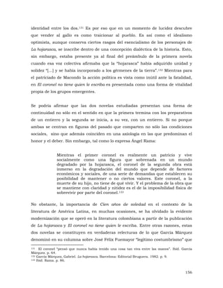identidad entre los dos.131 Es por eso que en un momento de lucidez descubre
que vender al gallo es como traicionar al pueblo. Es así como el idealismo
optimista, aunque conserva ciertos rasgos del esencialismo de los personajes de
La hojarasca, se inscribe dentro de una concepción dialéctica de la historia. Esto,
sin embargo, estaba presente ya al final del preámbulo de la primera novela
cuando esa voz colectiva afirmaba que la “hojarasca” había adquirido unidad y
solidez “[...] y se había incorporado a los gérmenes de la tierra”.132 Mientras para
el patriciado de Macondo la acción política es vista como inútil ante la fatalidad,
en El coronel no tiene quien le escriba es presentada como una forma de vitalidad
propia de los grupos emergentes.
Se podría afirmar que las dos novelas estudiadas presentan una forma de
continuidad no sólo en el sentido en que la primera termina con los preparativos
de un entierro y la segunda se inicia, a su vez, con un entierro. Si no porque
ambas se centran en figuras del pasado que comparten no sólo las condiciones
sociales, sino que además coinciden en una axiología en las que predominan el
honor y el deber. Sin embargo, tal como lo expresa Ángel Rama:
Mientras el primer coronel es realmente un patricio y vive
socialmente como una figura que sobrenada en un mundo
degradado por la hojarasca, el coronel de la segunda obra está
inmerso en la degradación del mundo que depende de factores
económicos y sociales, de una serie de demandas que establecen su
posibilidad de mantener o no ciertos valores. Este coronel, a la
muerte de su hijo, no tiene de qué vivir. Y el problema de la obra que
se mantiene con claridad y nitidez es el de la imposibilidad física de
sobrevivir por parte del coronel.133
No obstante, la importancia de Cien años de soledad en el contexto de la
literatura de América Latina, en muchas ocasiones, se ha olvidado la evidente
modernización que se operó en la literatura colombiana a partir de la publicación
de La hojarasca y El coronel no tiene quien le escriba. Entre otras razones, estas
dos novelas se constituyen en verdaderas relecturas de lo que García Márquez
denominó en su columna sobre José Félix Fuemayor “legítimo costumbrismo” que
El coronel “pensó que nunca había tenido una cosa tan viva entre las manos”. Ibíd. García
Márquez. p. 64.
132 García Márquez, Gabriel. La hojarasca. Barcelona: Editorial Bruguera. 1982. p. 9.
133 Ibíd. Rama. p. 86.
131

156

 